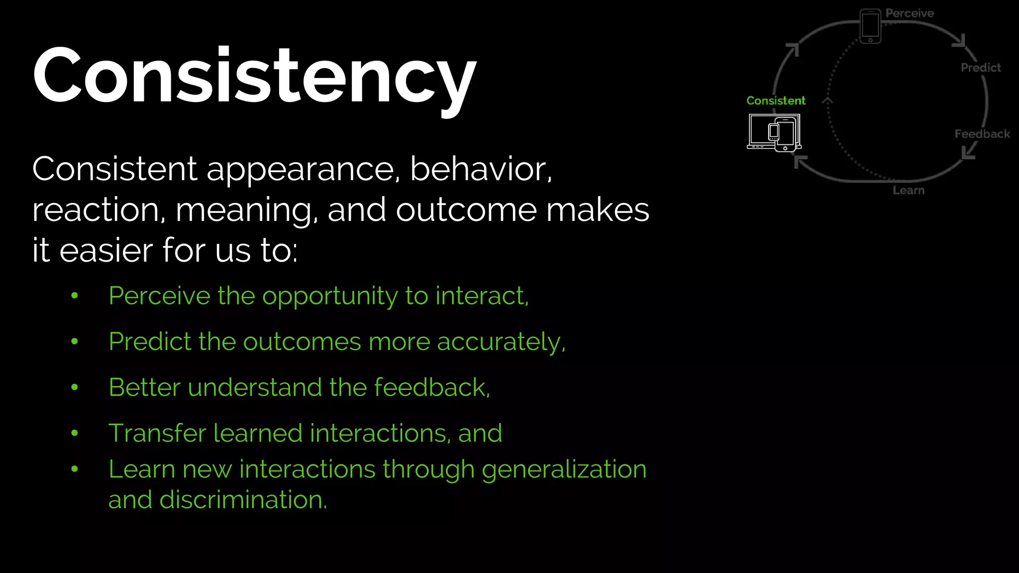 Consistency
Consistent appearance, behavior,
reaction, meaning, and outcome makes
it easier for us to:
• Perceive the opportunity to interact,
• Predict the outcomes more accurately,
• Better understand the feedback,
• Transfer learned interactions, and
• Learn new interactions through generalization
and discrimination.
 
