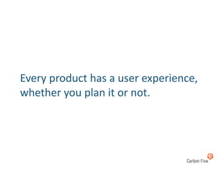 Every	
  product	
  has	
  a	
  user	
  experience,	
  
whether	
  you	
  plan	
  it	
  or	
  not.	
  
 