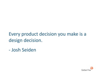 Every	
  product	
  decision	
  you	
  make	
  is	
  a	
  
design	
  decision.	
  
-­‐	
  Josh	
  Seiden	
  
 