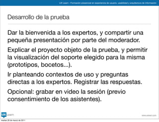UX Learn - Formación presencial en experiencia de usuario, usabilidad y arquitectura de información




      Desarrollo de la prueba

      Dar la bienvenida a los expertos, y compartir una
      pequeña presentación por parte del moderador.
      Explicar el proyecto objeto de la prueba, y permitir
      la visualización del soporte elegido para la misma
      (prototipos, bocetos...).
      Ir planteando contextos de uso y preguntas
      directas a los expertos. Registrar las respuestas.
      Opcional: grabar en video la sesión (previo
      consentimiento de los asistentes).

                                                                                                                 www.uxlearn.com

martes 29 de marzo de 2011
 