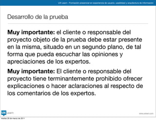UX Learn - Formación presencial en experiencia de usuario, usabilidad y arquitectura de información




      Desarrollo de la prueba

      Muy importante: el cliente o responsable del
      proyecto objeto de la prueba debe estar presente
      en la misma, situado en un segundo plano, de tal
      forma que pueda escuchar las opiniones y
      apreciaciones de los expertos.
      Muy importante: El cliente o responsable del
      proyecto tiene terminantemente prohibido ofrecer
      explicaciones o hacer aclaraciones al respecto de
      los comentarios de los expertos.


                                                                                                                 www.uxlearn.com

martes 29 de marzo de 2011
 