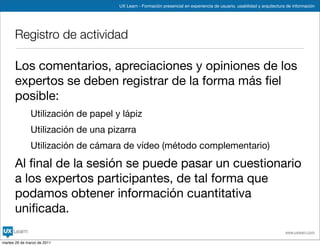 UX Learn - Formación presencial en experiencia de usuario, usabilidad y arquitectura de información




      Registro de actividad

      Los comentarios, apreciaciones y opiniones de los
      expertos se deben registrar de la forma más ﬁel
      posible:
               Utilización de papel y lápiz
               Utilización de una pizarra
               Utilización de cámara de vídeo (método complementario)

      Al ﬁnal de la sesión se puede pasar un cuestionario
      a los expertos participantes, de tal forma que
      podamos obtener información cuantitativa
      uniﬁcada.
                                                                                                                         www.uxlearn.com

martes 29 de marzo de 2011
 