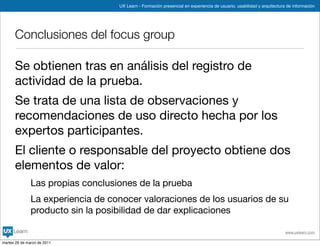 UX Learn - Formación presencial en experiencia de usuario, usabilidad y arquitectura de información




      Conclusiones del focus group

      Se obtienen tras en análisis del registro de
      actividad de la prueba.
      Se trata de una lista de observaciones y
      recomendaciones de uso directo hecha por los
      expertos participantes.
      El cliente o responsable del proyecto obtiene dos
      elementos de valor:
               Las propias conclusiones de la prueba
               La experiencia de conocer valoraciones de los usuarios de su
               producto sin la posibilidad de dar explicaciones

                                                                                                                       www.uxlearn.com

martes 29 de marzo de 2011
 
