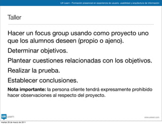 UX Learn - Formación presencial en experiencia de usuario, usabilidad y arquitectura de información




      Taller

      Hacer un focus group usando como proyecto uno
      que los alumnos deseen (propio o ajeno).
      Determinar objetivos.
      Plantear cuestiones relacionadas con los objetivos.
      Realizar la prueba.
      Establecer conclusiones.
      Nota importante: la persona cliente tendrá expresamente prohibido
      hacer observaciones al respecto del proyecto.



                                                                                                                 www.uxlearn.com

martes 29 de marzo de 2011
 