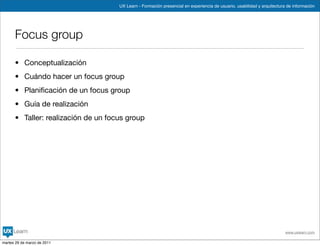 UX Learn - Formación presencial en experiencia de usuario, usabilidad y arquitectura de información




      Focus group

      • Conceptualización
      • Cuándo hacer un focus group
      • Planiﬁcación de un focus group
      • Guía de realización
      • Taller: realización de un focus group




                                                                                                                         www.uxlearn.com

martes 29 de marzo de 2011
 
