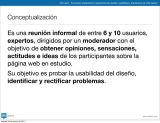 UX Learn - Formación presencial en experiencia de usuario, usabilidad y arquitectura de información




      Conceptualización

      Es una reunión informal de entre 6 y 10 usuarios,
      expertos, dirigidos por un moderador con el
      objetivo de obtener opiniones, sensaciones,
      actitudes e ideas de los participantes sobre la
      página web en estudio.
      Su objetivo es probar la usabilidad del diseño,
      identiﬁcar y rectiﬁcar problemas.




                                                                                                                 www.uxlearn.com

martes 29 de marzo de 2011
 