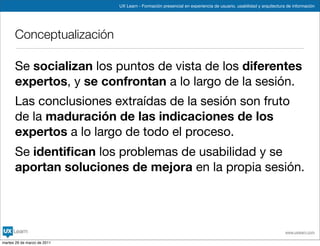 UX Learn - Formación presencial en experiencia de usuario, usabilidad y arquitectura de información




      Conceptualización

      Se socializan los puntos de vista de los diferentes
      expertos, y se confrontan a lo largo de la sesión.
      Las conclusiones extraídas de la sesión son fruto
      de la maduración de las indicaciones de los
      expertos a lo largo de todo el proceso.
      Se identiﬁcan los problemas de usabilidad y se
      aportan soluciones de mejora en la propia sesión.




                                                                                                                 www.uxlearn.com

martes 29 de marzo de 2011
 