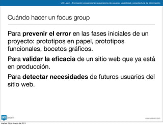 UX Learn - Formación presencial en experiencia de usuario, usabilidad y arquitectura de información




      Cuándo hacer un focus group

      Para prevenir el error en las fases iniciales de un
      proyecto: prototipos en papel, prototipos
      funcionales, bocetos gráﬁcos.
      Para validar la eﬁcacia de un sitio web que ya está
      en producción.
      Para detectar necesidades de futuros usuarios del
      sitio web.




                                                                                                                 www.uxlearn.com

martes 29 de marzo de 2011
 