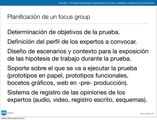 UX Learn - Formación presencial en experiencia de usuario, usabilidad y arquitectura de información




      Planiﬁcación de un focus group

      Determinación de objetivos de la prueba.
      Deﬁnición del perﬁl de los expertos a convocar.
      Diseño de escenarios y contexto para la exposición
      de las hipótesis de trabajo durante la prueba.
      Soporte sobre el que se va a ejecutar la prueba
      (prototipos en papel, prototipos funcionales,
      bocetos gráﬁcos, web en -pre- producción).
      Sistema de registro de las opiniones de los
      expertos (audio, video, registro escrito, esquemas).

                                                                                                                 www.uxlearn.com

martes 29 de marzo de 2011
 