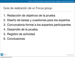 UX Learn - Formación presencial en experiencia de usuario, usabilidad y arquitectura de información




      Guía de realización de un Focus group

      1. Redacción de objetivos de la prueba
      2. Diseño de tareas y cuestiones para los expertos
      3. Convocatoria formal a los expertos participantes
      4. Desarrollo de la prueba
      5. Registro de actividad
      6. Conclusiones




                                                                                                                 www.uxlearn.com

martes 29 de marzo de 2011
 