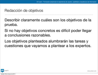 UX Learn - Formación presencial en experiencia de usuario, usabilidad y arquitectura de información




      Redacción de objetivos

      Describir claramente cuáles son los objetivos de la
      prueba.
      Si no hay objetivos concretos es difícil poder llegar
      a conclusiones razonables.
      Los objetivos planteados alumbrarán las tareas y
      cuestiones que vayamos a plantear a los expertos.




                                                                                                                 www.uxlearn.com

martes 29 de marzo de 2011
 