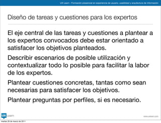 UX Learn - Formación presencial en experiencia de usuario, usabilidad y arquitectura de información




      Diseño de tareas y cuestiones para los expertos

      El eje central de las tareas y cuestiones a plantear a
      los expertos convocados debe estar orientado a
      satisfacer los objetivos planteados.
      Describir escenarios de posible utilización y
      contextualizar todo lo posible para facilitar la labor
      de los expertos.
      Plantear cuestiones concretas, tantas como sean
      necesarias para satisfacer los objetivos.
      Plantear preguntas por perﬁles, si es necesario.

                                                                                                                 www.uxlearn.com

martes 29 de marzo de 2011
 