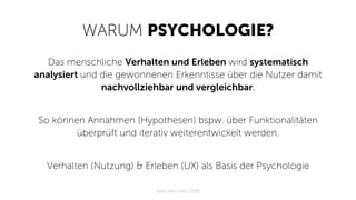 WARUM PSYCHOLOGIE?
Das menschliche Verhalten und Erleben wird systematisch
analysiert und die gewonnenen Erkenntisse über die Nutzer damit
nachvollziehbar und vergleichbar.
So können Annahmen (Hypothesen) bspw. über Funktionalitäten
überprüft und iterativ weiterentwickelt werden.
Verhalten (Nutzung) & Erleben (UX) als Basis der Psychologie
Apps with love / 2018
 