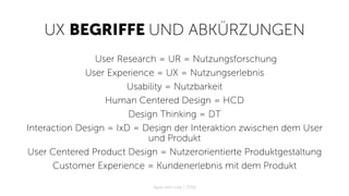 UX BEGRIFFE UND ABKÜRZUNGEN
User Research = UR = Nutzungsforschung
User Experience = UX = Nutzungserlebnis
Usability = Nutzbarkeit
Human Centered Design = HCD
Design Thinking = DT
Interaction Design = IxD = Design der Interaktion zwischen dem User
und Produkt
User Centered Product Design = Nutzerorientierte Produktgestaltung
Customer Experience = Kundenerlebnis mit dem Produkt
Apps with love / 2018
 
