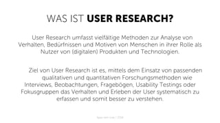 WAS IST USER RESEARCH?
User Research umfasst vielfältige Methoden zur Analyse von
Verhalten, Bedürfnissen und Motiven von Menschen in ihrer Rolle als
Nutzer von (digitalen) Produkten und Technologien.
Ziel von User Research ist es, mittels dem Einsatz von passenden
qualitativen und quantitativen Forschungsmethoden wie
Interviews, Beobachtungen, Fragebögen, Usability Testings oder
Fokusgruppen das Verhalten und Erleben der User systematisch zu
erfassen und somit besser zu verstehen.
Apps with love / 2018
 