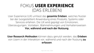 FOKUS USER EXPERIENCE
(DAS ERLEBEN)
User Experience (UX) umfasst das gesamte Erleben, welches Nutzer
bei der (vorgestellten) Anwendung eines Produkts, Systems oder
Services erfahren. Die UX wird geprägt von Emotionen,
Überzeugungen, Vorlieben, Wahrnehmungen und Verhaltensweisen
Vor, während und nach der Nutzung.
User Research Methoden können dazu genutzt werden, das Erleben
von Usern in der Interaktion vor, während und nach der Nutzung zu
erfassen.
Apps with love / 2018
 