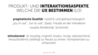 PRODUKT- UND INTERAKTIONSASPEKTE,
WELCHE DIE UX BESTIMMEN (1/2)
Apps with love / 2018
pragmatische Qualität: nützlich und gebrauchstauglich
„joy of use“, „fun to use“, Spass, Freude an der Interaktion
visuelle Attraktivität, Schönheit
stimulierend: ist neuartig, originell, kreativ, mutig, überraschend,
herausfordernd, befähigt zu Neues zu lernen, Kompetenzen zu
entwickeln
 