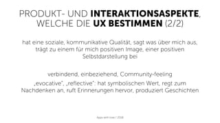 PRODUKT- UND INTERAKTIONSASPEKTE,
WELCHE DIE UX BESTIMMEN (2/2)
Apps with love / 2018
hat eine soziale, kommunikative Qualität, sagt was über mich aus,
trägt zu einem für mich positiven Image, einer positiven
Selbstdarstellung bei
verbindend, einbeziehend, Community-feeling
„evocative“, „reflective“: hat symbolischen Wert, regt zum
Nachdenken an, ruft Erinnerungen hervor, produziert Geschichten
 