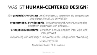 WAS IST HUMAN-CENTERED DESIGN?
Ein ganzheitlicher Ansatz um Erlebnisse zu verstehen, sie zu gestalten
und daraus Neues zu entwickeln
Prozessmodell & Philosophie: Betrachtung und Aufschlüsslung des
gesamten Erlebnisses von Enduser...
Perspektivenübernahme: Verstehen der Stakeholder, ihrer Ziele und
ihrer Umwelt
Involvierung von vielfältigen Blickwinkeln bei Design und Entwicklung
Iterativer Prozess
Multidisziplinäre Skills nutzen
Apps with love / 2018
 