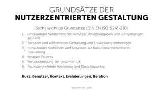 GRUNDSÄTZE DER
NUTZERZENTRIERTEN GESTALTUNG
Sechs wichtige Grundsätze (DIN EN ISO 9241-210)
1.  umfassendes Verständnis der Benutzer, Arbeitsaufgaben und –umgebungen
als Basis
2.  Benutzer sind während der Gestaltung und Entwicklung einbezogen
3.  fortlaufendes Verfeinern und Anpassen auf Basis benutzerzentrierter
Evaluierung
4.  iterativer Prozess
5.  Berücksichtigung der gesamten UX
6.  Fachübergreifende Kenntnisse und Gesichtspunkte
Kurz: Benutzer, Kontext, Evaluierungen, Iteration
Apps with love / 2018
 