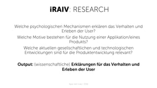 iRAIV: RESEARCH
Welche psychologischen Mechanismen erklären das Verhalten und
Erleben der User?
Welche Motive bestehen für die Nutzung einer Applikation/eines
Produkts?
Welche aktuellen gesellschaftlichen und technologischen
Entwicklungen sind für die Produktentwicklung relevant?
Output: (wissenschaftliche) Erklärungen für das Verhalten und
Erleben der User
Apps with love / 2018
 