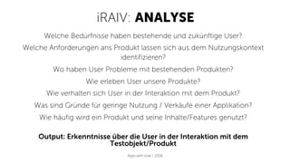 iRAIV: ANALYSE
Apps with love / 2018
Welche Bedürfnisse haben bestehende und zukünftige User?
Welche Anforderungen ans Produkt lassen sich aus dem Nutzungskontext
identifizieren?
Wo haben User Probleme mit bestehenden Produkten?
Wie erleben User unsere Produkte?
Wie verhalten sich User in der Interaktion mit dem Produkt?
Was sind Gründe für geringe Nutzung / Verkäufe einer Applikation?
Wie häufig wird ein Produkt und seine Inhalte/Features genutzt?
Output: Erkenntnisse über die User in der Interaktion mit dem
Testobjekt/Produkt
 