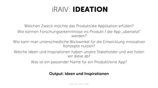 iRAIV: IDEATION
Welchen Zweck möchte das Produkt/die Applikation erfüllen?
Wie können Forschungserkenntnisse ins Produkt / die App „übersetzt“
werden?
Wie kann man unterschiedliche Blickwinkel für die Entwicklung innovativer
Konzepte nutzen?
Welche Ideen und Inspirationen haben unsere Stakeholder und wie holen
wir diese ab?
Was ist ein passender Name für ein Produkt/eine App?
Output: Ideen und Inspirationen
Apps with love / 2018
 