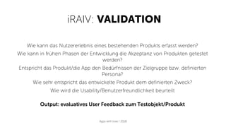 iRAIV: VALIDATION
Apps with love / 2018
Wie kann das Nutzererlebnis eines bestehenden Produkts erfasst werden?
Wie kann in frühen Phasen der Entwicklung die Akzeptanz von Produkten getestet
werden?
Entspricht das Produkt/die App den Bedürfnissen der Zielgruppe bzw. definierten
Persona?
Wie sehr entspricht das entwickelte Produkt dem definierten Zweck?
Wie wird die Usability/Benutzerfreundlichkeit beurteilt
Output: evaluatives User Feedback zum Testobjekt/Produkt
 