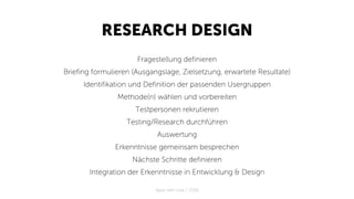 RESEARCH DESIGN
Fragestellung definieren
Briefing formulieren (Ausgangslage, Zielsetzung, erwartete Resultate)
Identifikation und Definition der passenden Usergruppen
Methode(n) wählen und vorbereiten
Testpersonen rekrutieren
Testing/Research durchführen
Auswertung
Erkenntnisse gemeinsam besprechen
Nächste Schritte definieren
Integration der Erkenntnisse in Entwicklung & Design
Apps with love / 2018
 