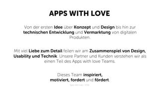 APPS WITH LOVE
Von der ersten Idee über Konzept und Design bis hin zur
technischen Entwicklung und Vermarktung von digitalen
Produkten.
Mit viel Liebe zum Detail feilen wir am Zusammenspiel von Design,
Usability und Technik. Unsere Partner und Kunden verstehen wir als
einen Teil des Apps with love Teams.
Dieses Team inspiriert,
motiviert, fordert und fördert.
Apps with love / 2018
 