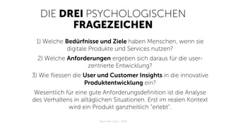 DIE DREI PSYCHOLOGISCHEN
FRAGEZEICHEN
1) Welche Bedürfnisse und Ziele haben Menschen, wenn sie
digitale Produkte und Services nutzen?
2) Welche Anforderungen ergeben sich daraus für die user-
zentrierte Entwicklung?
3) Wie fliessen die User und Customer Insights in die innovative
Produktentwicklung ein?
Wesentlich für eine gute Anforderungsdefinition ist die Analyse
des Verhaltens in alltäglichen Situationen. Erst im realen Kontext
wird ein Produkt ganzheitlich “erlebt”.
Apps with love / 2018
 