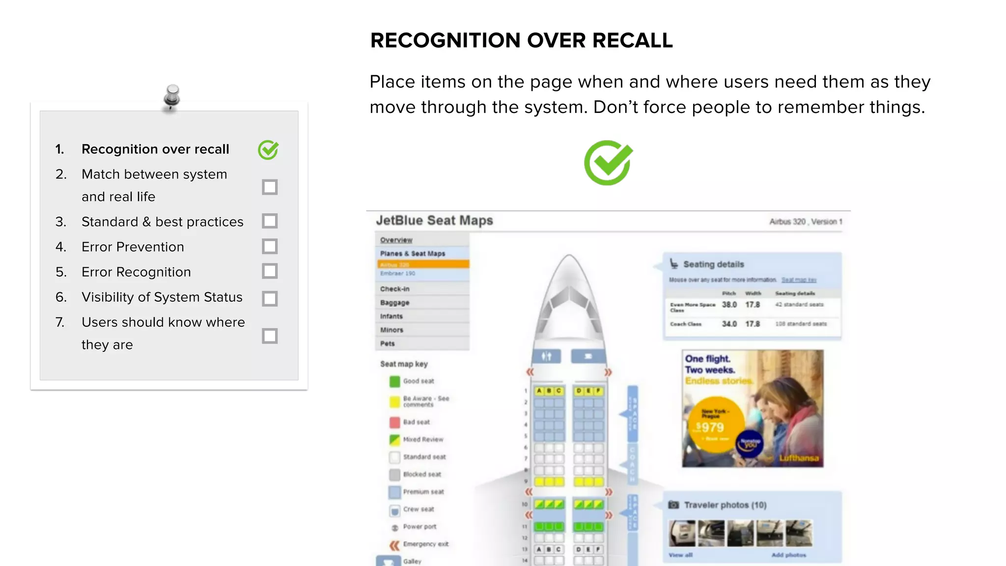 Place items on the page when and where users need them as they
move through the system. Don’t force people to remember things.
RECOGNITION OVER RECALL
1. Recognition over recall
2. Match between system
and real life
3. Standard & best practices
4. Error Prevention
5. Error Recognition
6. Visibility of System Status
7. Users should know where
they are
 