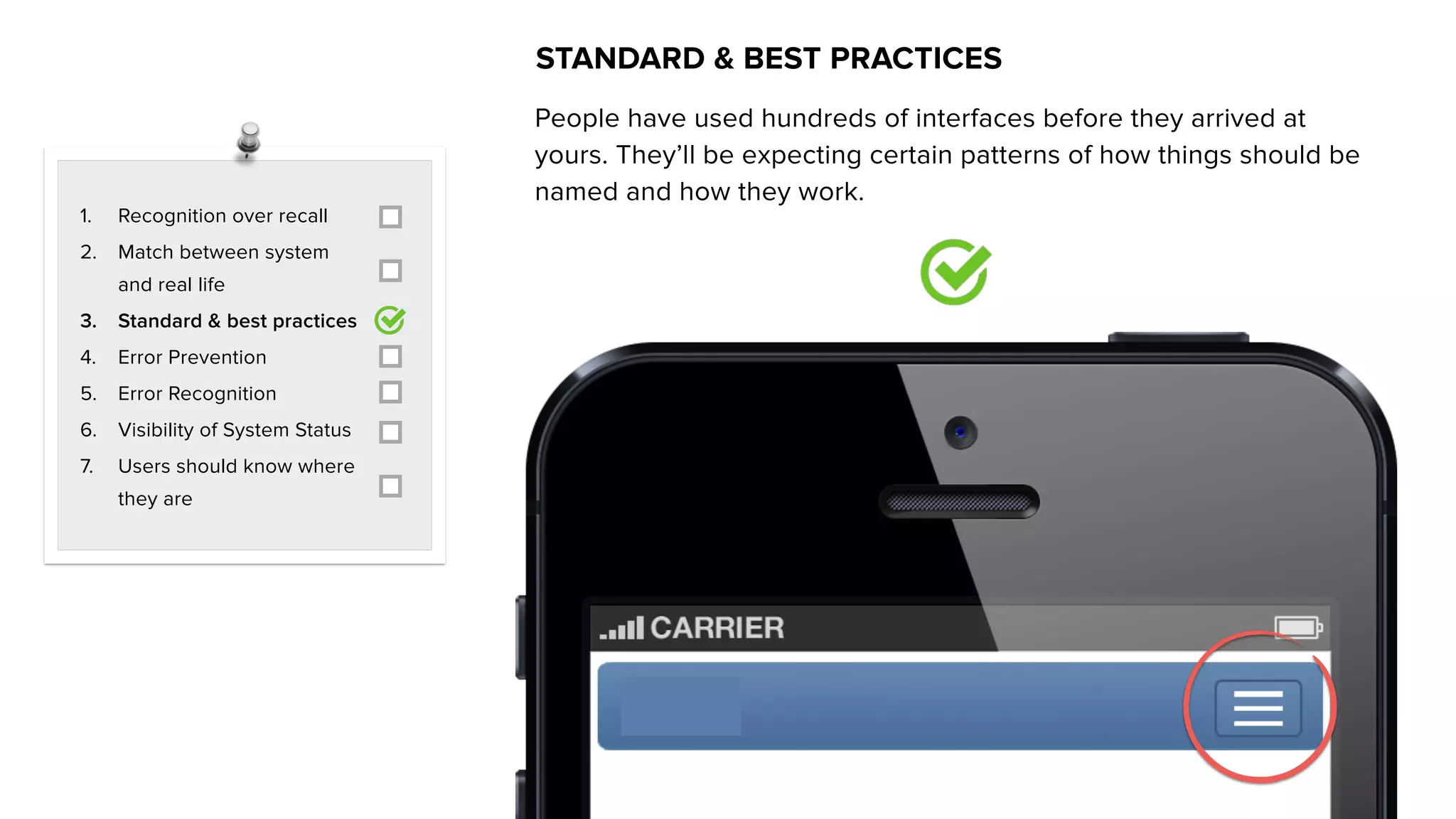 1. Recognition over recall
2. Match between system
and real life
3. Standard & best practices
4. Error Prevention
5. Error Recognition
6. Visibility of System Status
7. Users should know where
they are
STANDARD & BEST PRACTICES
People have used hundreds of interfaces before they arrived at
yours. They’ll be expecting certain patterns of how things should be
named and how they work.
 