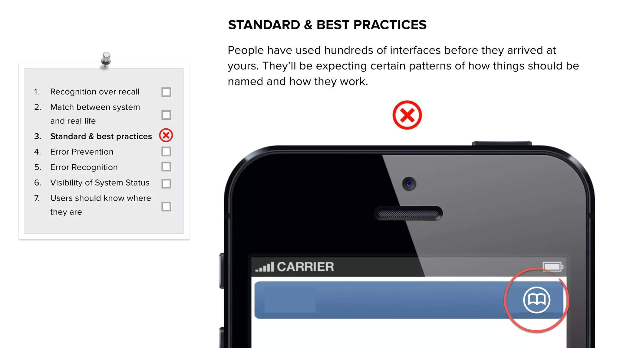 1. Recognition over recall
2. Match between system
and real life
3. Standard & best practices
4. Error Prevention
5. Error Recognition
6. Visibility of System Status
7. Users should know where
they are
STANDARD & BEST PRACTICES
People have used hundreds of interfaces before they arrived at
yours. They’ll be expecting certain patterns of how things should be
named and how they work.
 
