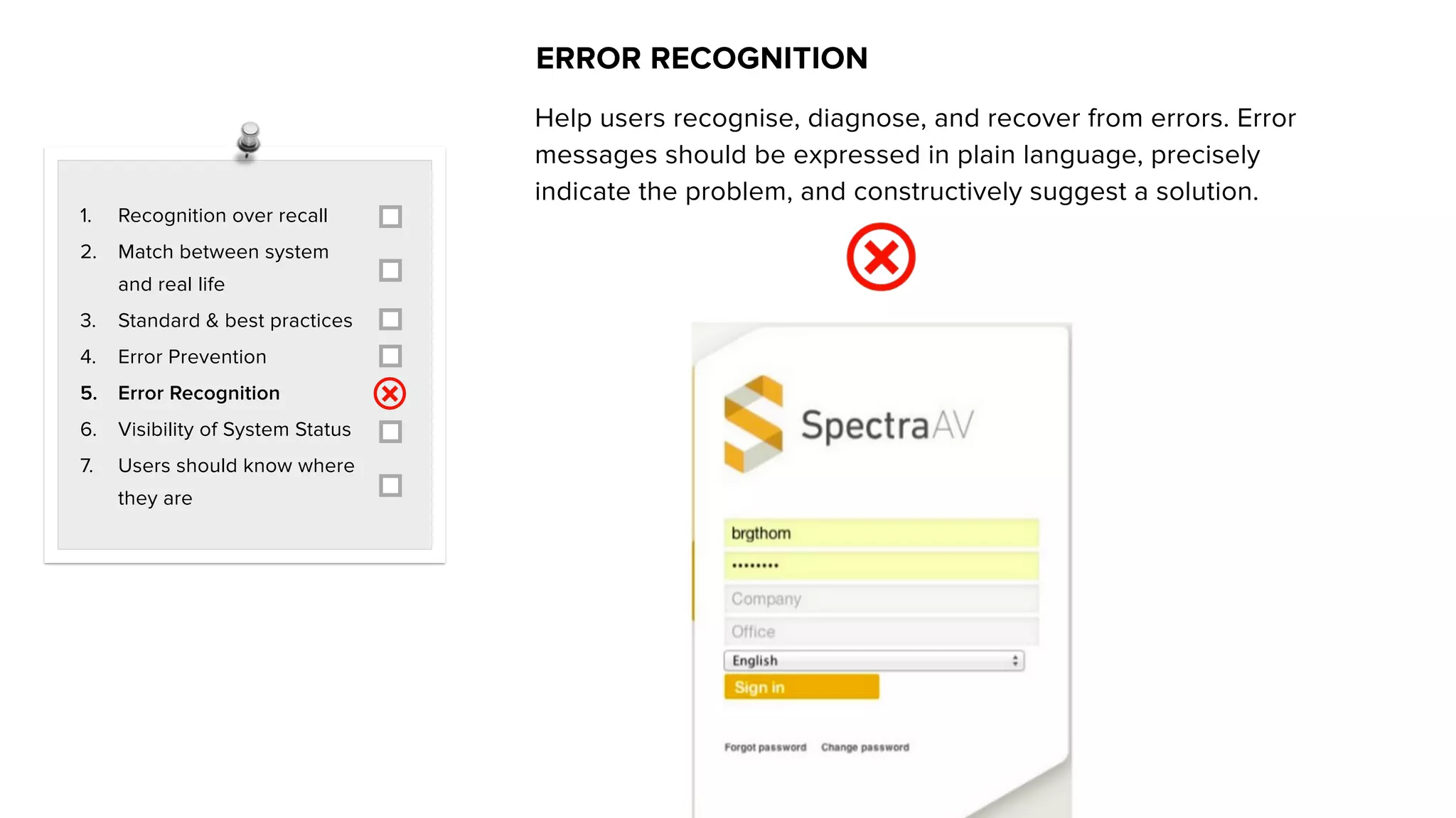 1. Recognition over recall
2. Match between system
and real life
3. Standard & best practices
4. Error Prevention
5. Error Recognition
6. Visibility of System Status
7. Users should know where
they are
ERROR RECOGNITION
Help users recognise, diagnose, and recover from errors. Error
messages should be expressed in plain language, precisely
indicate the problem, and constructively suggest a solution.
 