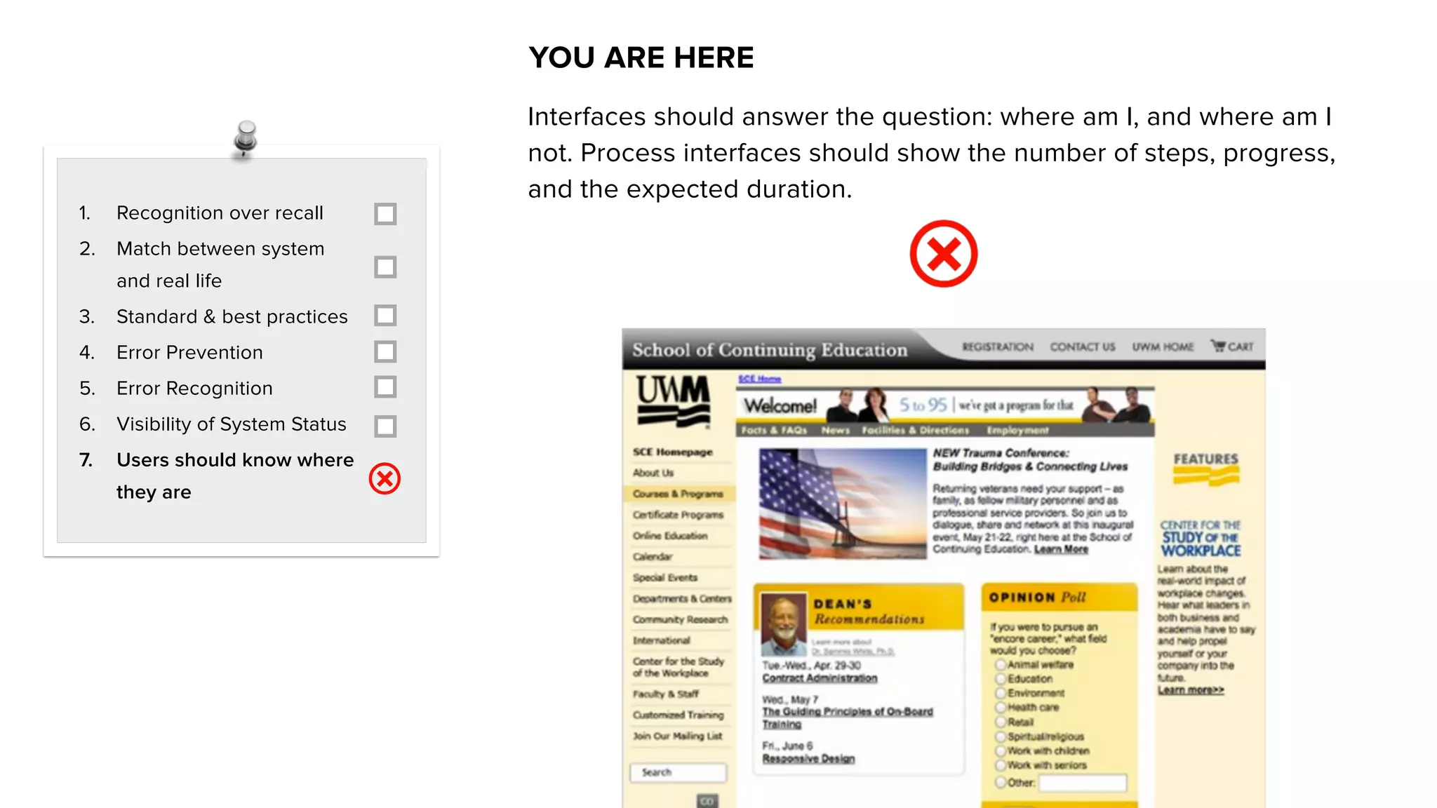 1. Recognition over recall
2. Match between system
and real life
3. Standard & best practices
4. Error Prevention
5. Error Recognition
6. Visibility of System Status
7. Users should know where
they are
YOU ARE HERE
Interfaces should answer the question: where am I, and where am I
not. Process interfaces should show the number of steps, progress,
and the expected duration.
 