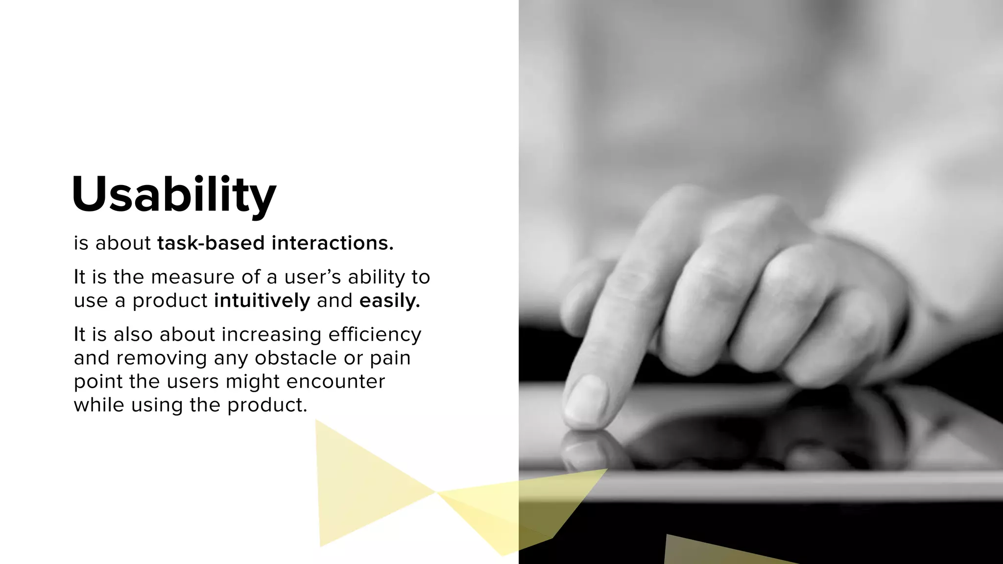 is about task-based interactions.
It is the measure of a user’s ability to
use a product intuitively and easily.
It is also about increasing efficiency
and removing any obstacle or pain
point the users might encounter
while using the product.
Usability
 