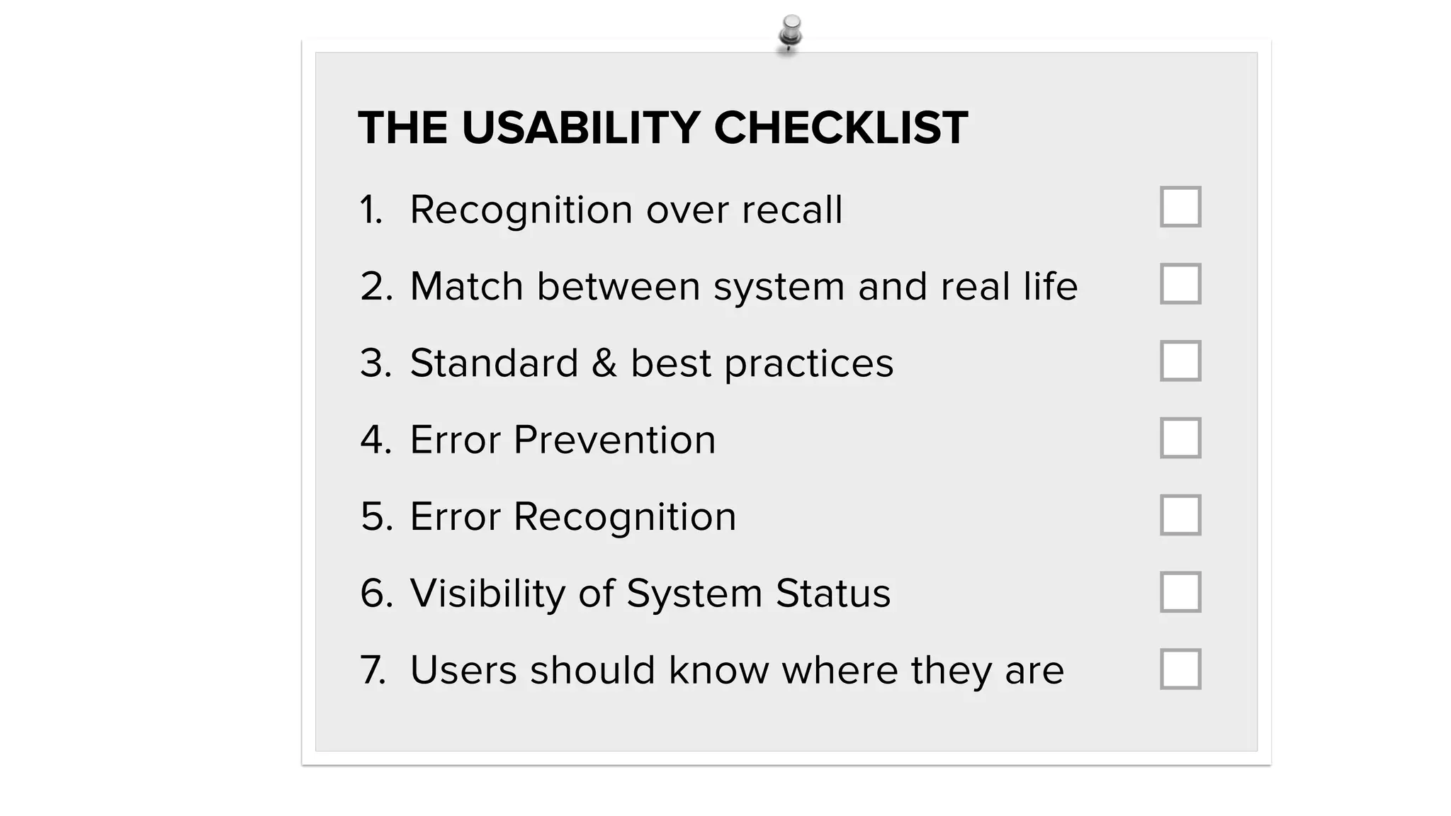 1. Recognition over recall
2. Match between system and real life
3. Standard & best practices
4. Error Prevention
5. Error Recognition
6. Visibility of System Status
7. Users should know where they are
THE USABILITY CHECKLIST
 