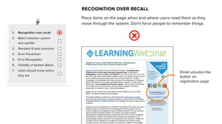 1. Recognition over recall
2. Match between system
and real life
3. Standard & best practices
4. Error Prevention
5. Error Recognition
6. Visibility of System Status
7. Users should know where
they are
RECOGNITION OVER RECALL
Place items on the page when and where users need them as they
move through the system. Don’t force people to remember things.
Email unsubscribe
button on
registration page
 