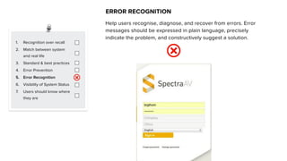 1. Recognition over recall
2. Match between system
and real life
3. Standard & best practices
4. Error Prevention
5. Error Recognition
6. Visibility of System Status
7. Users should know where
they are
ERROR RECOGNITION
Help users recognise, diagnose, and recover from errors. Error
messages should be expressed in plain language, precisely
indicate the problem, and constructively suggest a solution.
 