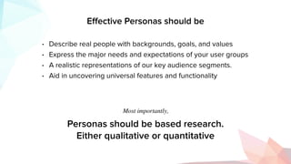 Eﬀective Personas should be
• Describe real people with backgrounds, goals, and values
• Express the major needs and expectations of your user groups
• A realistic representations of our key audience segments.
• Aid in uncovering universal features and functionality
Personas should be based research.
Either qualitative or quantitative
Most importantly,
 