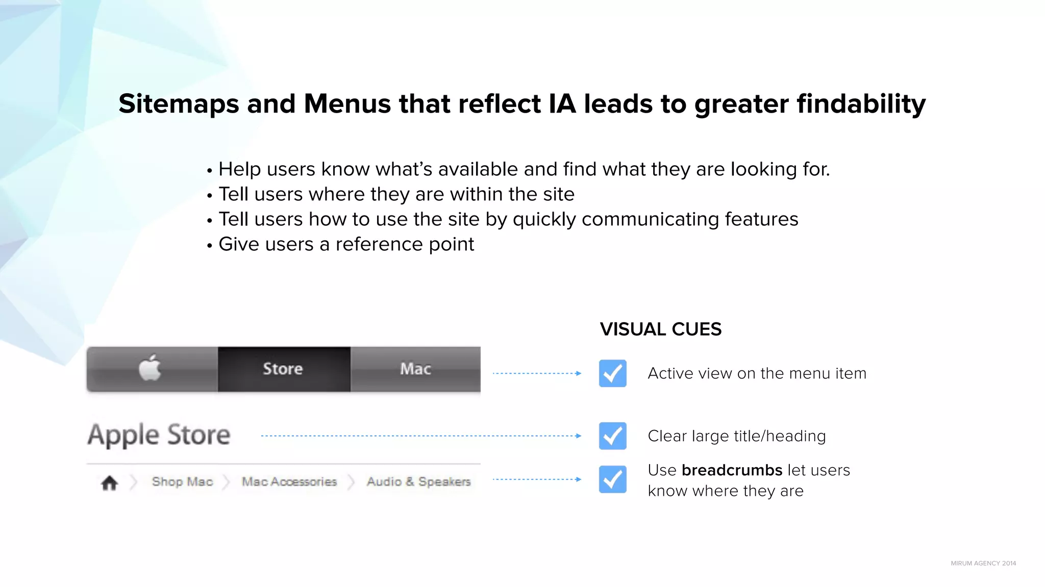 MIRUM AGENCY 2014
• Help users know what’s available and ﬁnd what they are looking for.
• Tell users where they are within the site
• Tell users how to use the site by quickly communicating features
• Give users a reference point
Sitemaps and Menus that reﬂect IA leads to greater ﬁndability
Use breadcrumbs let users
know where they are
Clear large title/heading
Active view on the menu item
VISUAL CUES
http://www.slideshare.net/jrs76/what-is-information-architecture-and-how-can-it-help-my-website?related=1
 