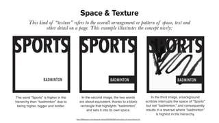 Space & Texture
This kind of “texture” refers to the overall arrangement or pattern of space, text and
other detail on a page. This example illustrates the concept nicely:
The word “Sports” is higher in the
hierarchy than “badminton” due to
being higher, bigger and bolder.
In the second image, the two words
are about equivalent, thanks to a black
rectangle that highlights “badminton”
and sets it into its own space.
In the third image, a background
scribble interrupts the space of “Sports”
but not “badminton,” and consequently
results in a reversal where “badminton”
is highest in the hierarchy.
http://99designs.com/designer-blog/2014/06/09/6-principles-of-visual-hierarchy/
 