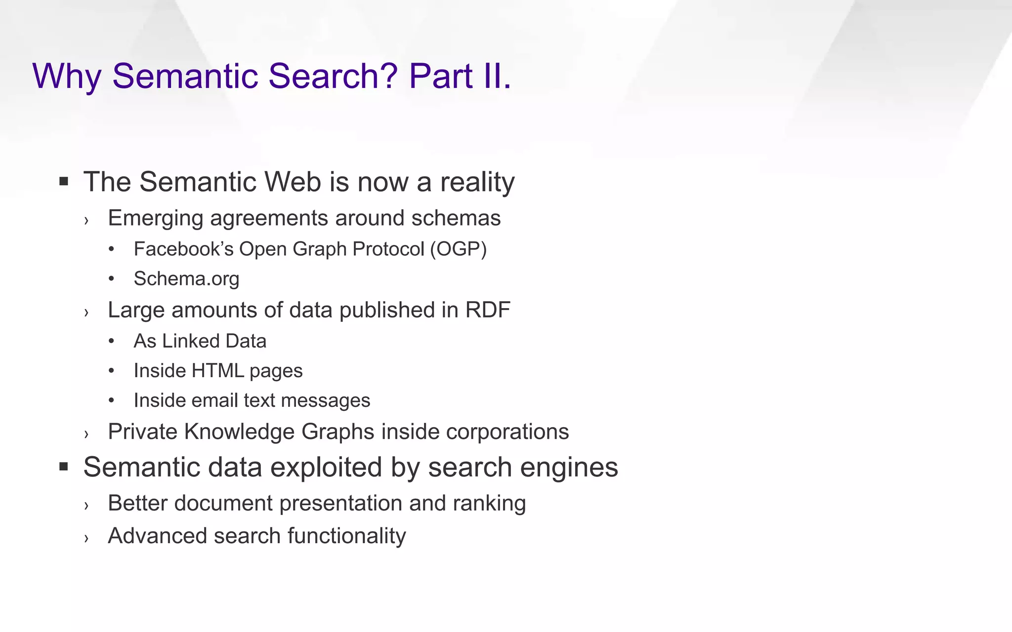 Why Semantic Search? Part II.
 The Semantic Web is now a reality
› Emerging agreements around schemas
• Facebook’s Open Graph Protocol (OGP)
• Schema.org
› Large amounts of data published in RDF
• As Linked Data
• Inside HTML pages
• Inside email text messages
› Private Knowledge Graphs inside corporations
 Semantic data exploited by search engines
› Better document presentation and ranking
› Advanced search functionality
 