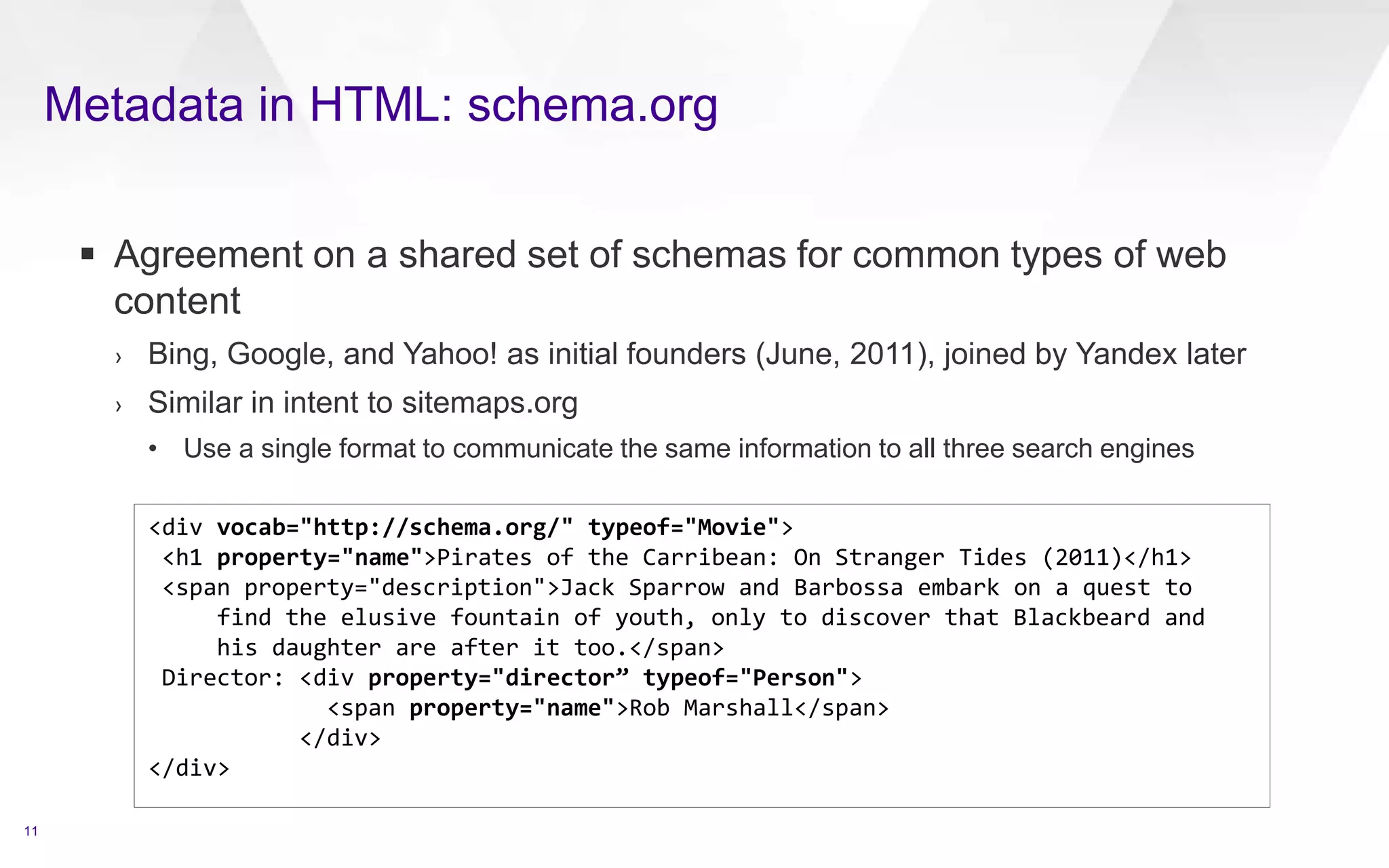 Metadata in HTML: schema.org
11
 Agreement on a shared set of schemas for common types of web
content
› Bing, Google, and Yahoo! as initial founders (June, 2011), joined by Yandex later
› Similar in intent to sitemaps.org
• Use a single format to communicate the same information to all three search engines
<div vocab="http://schema.org/" typeof="Movie">
<h1 property="name">Pirates of the Carribean: On Stranger Tides (2011)</h1>
<span property="description">Jack Sparrow and Barbossa embark on a quest to
find the elusive fountain of youth, only to discover that Blackbeard and
his daughter are after it too.</span>
Director: <div property="director” typeof="Person">
<span property="name">Rob Marshall</span>
</div>
</div>
 
