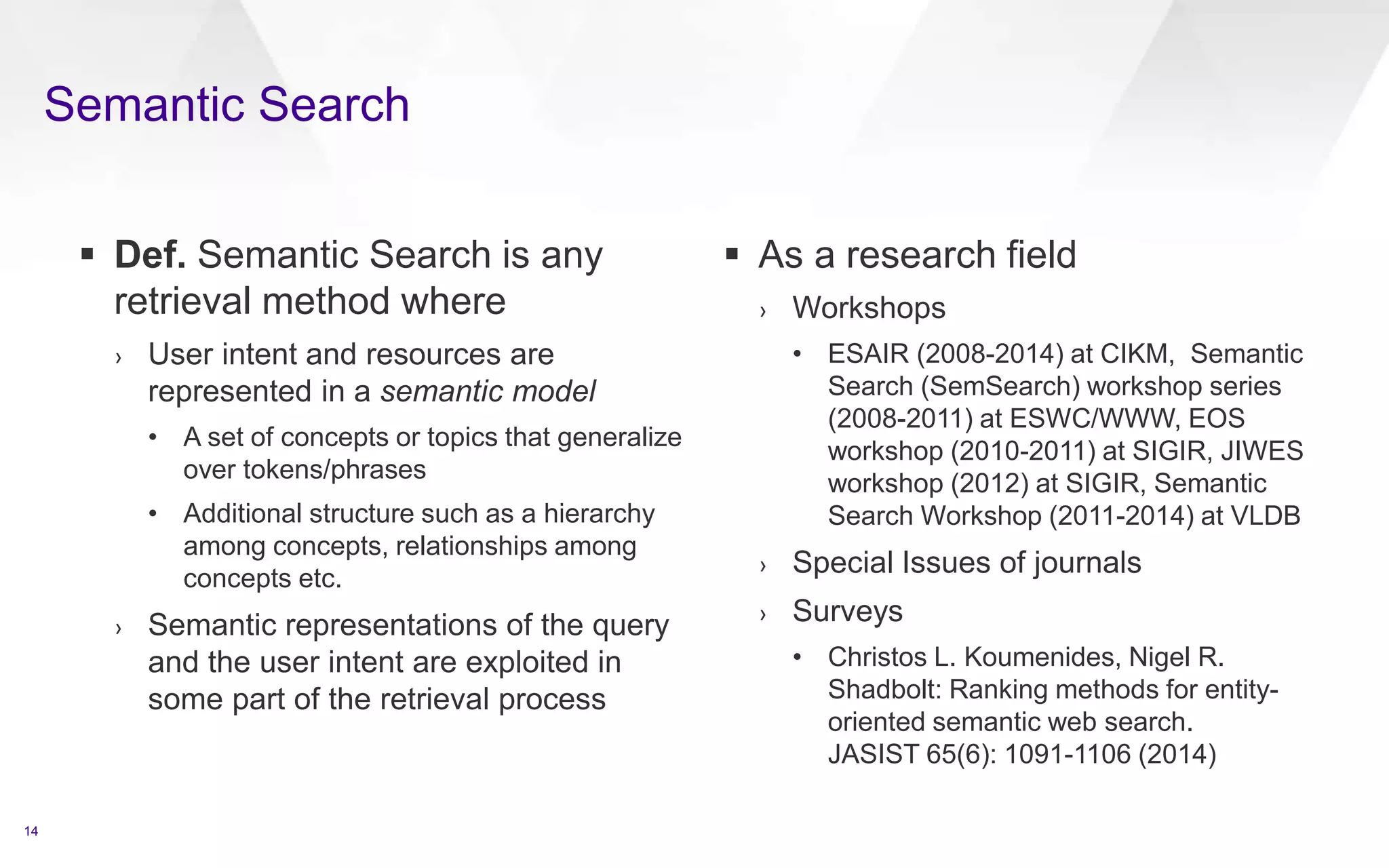  Def. Semantic Search is any
retrieval method where
› User intent and resources are
represented in a semantic model
• A set of concepts or topics that generalize
over tokens/phrases
• Additional structure such as a hierarchy
among concepts, relationships among
concepts etc.
› Semantic representations of the query
and the user intent are exploited in
some part of the retrieval process
 As a research field
› Workshops
• ESAIR (2008-2014) at CIKM, Semantic
Search (SemSearch) workshop series
(2008-2011) at ESWC/WWW, EOS
workshop (2010-2011) at SIGIR, JIWES
workshop (2012) at SIGIR, Semantic
Search Workshop (2011-2014) at VLDB
› Special Issues of journals
› Surveys
• Christos L. Koumenides, Nigel R.
Shadbolt: Ranking methods for entity-
oriented semantic web search.
JASIST 65(6): 1091-1106 (2014)
14
Semantic Search
 