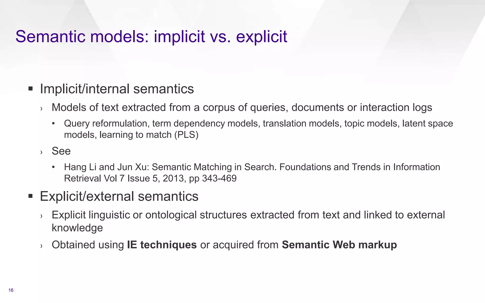 Semantic models: implicit vs. explicit
16
 Implicit/internal semantics
› Models of text extracted from a corpus of queries, documents or interaction logs
• Query reformulation, term dependency models, translation models, topic models, latent space
models, learning to match (PLS)
› See
• Hang Li and Jun Xu: Semantic Matching in Search. Foundations and Trends in Information
Retrieval Vol 7 Issue 5, 2013, pp 343-469
 Explicit/external semantics
› Explicit linguistic or ontological structures extracted from text and linked to external
knowledge
› Obtained using IE techniques or acquired from Semantic Web markup
 