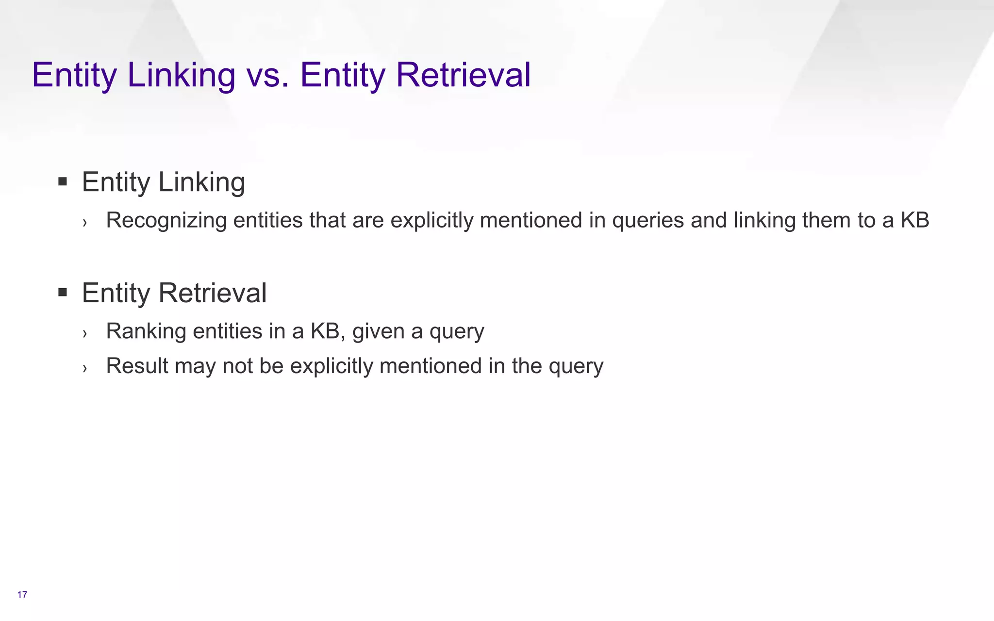 Entity Linking vs. Entity Retrieval
17
 Entity Linking
› Recognizing entities that are explicitly mentioned in queries and linking them to a KB
 Entity Retrieval
› Ranking entities in a KB, given a query
› Result may not be explicitly mentioned in the query
 