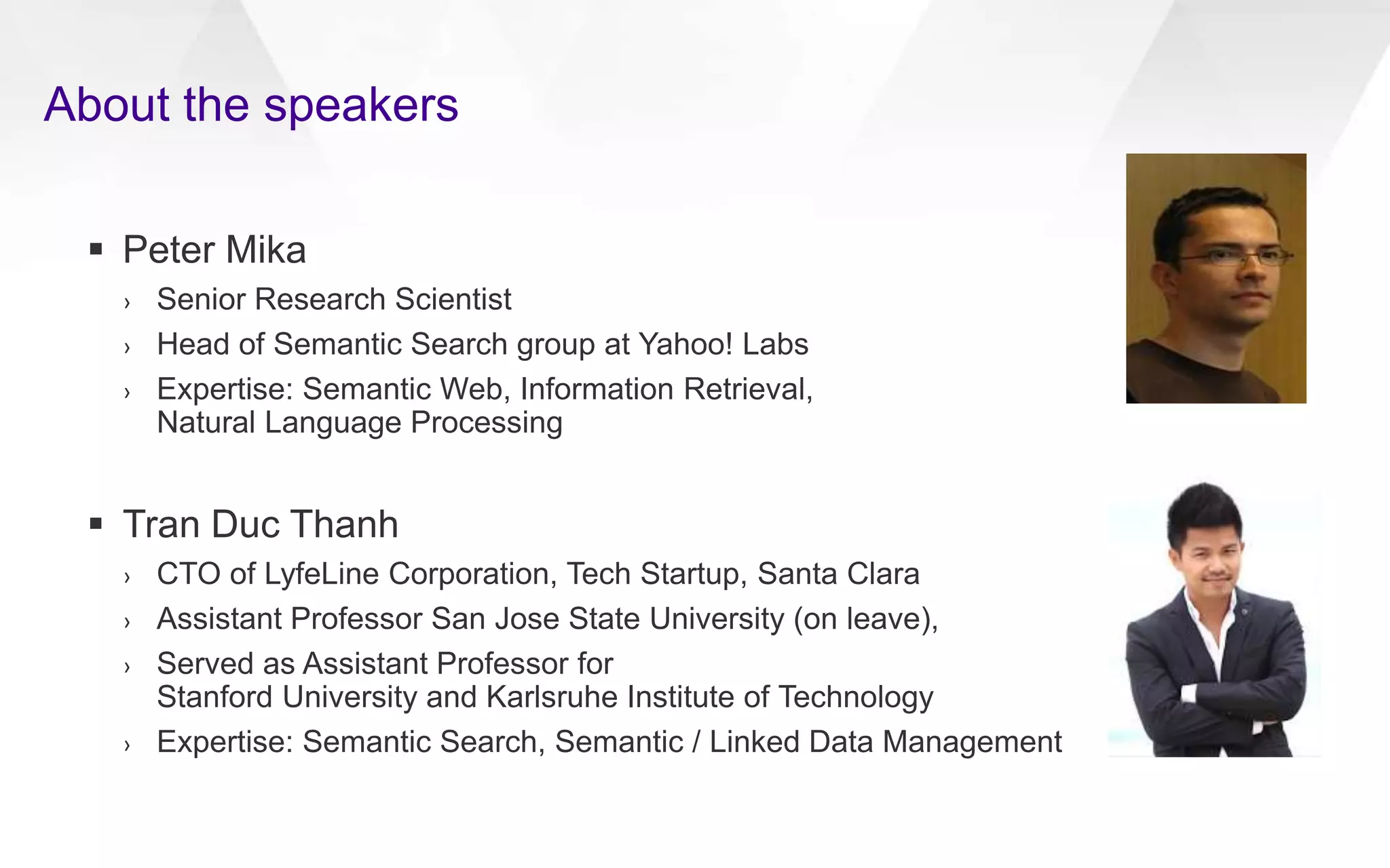 About the speakers
 Peter Mika
› Senior Research Scientist
› Head of Semantic Search group at Yahoo! Labs
› Expertise: Semantic Web, Information Retrieval,
Natural Language Processing
 Tran Duc Thanh
› CTO of LyfeLine Corporation, Tech Startup, Santa Clara
› Assistant Professor San Jose State University (on leave),
› Served as Assistant Professor for
Stanford University and Karlsruhe Institute of Technology
› Expertise: Semantic Search, Semantic / Linked Data Management
 