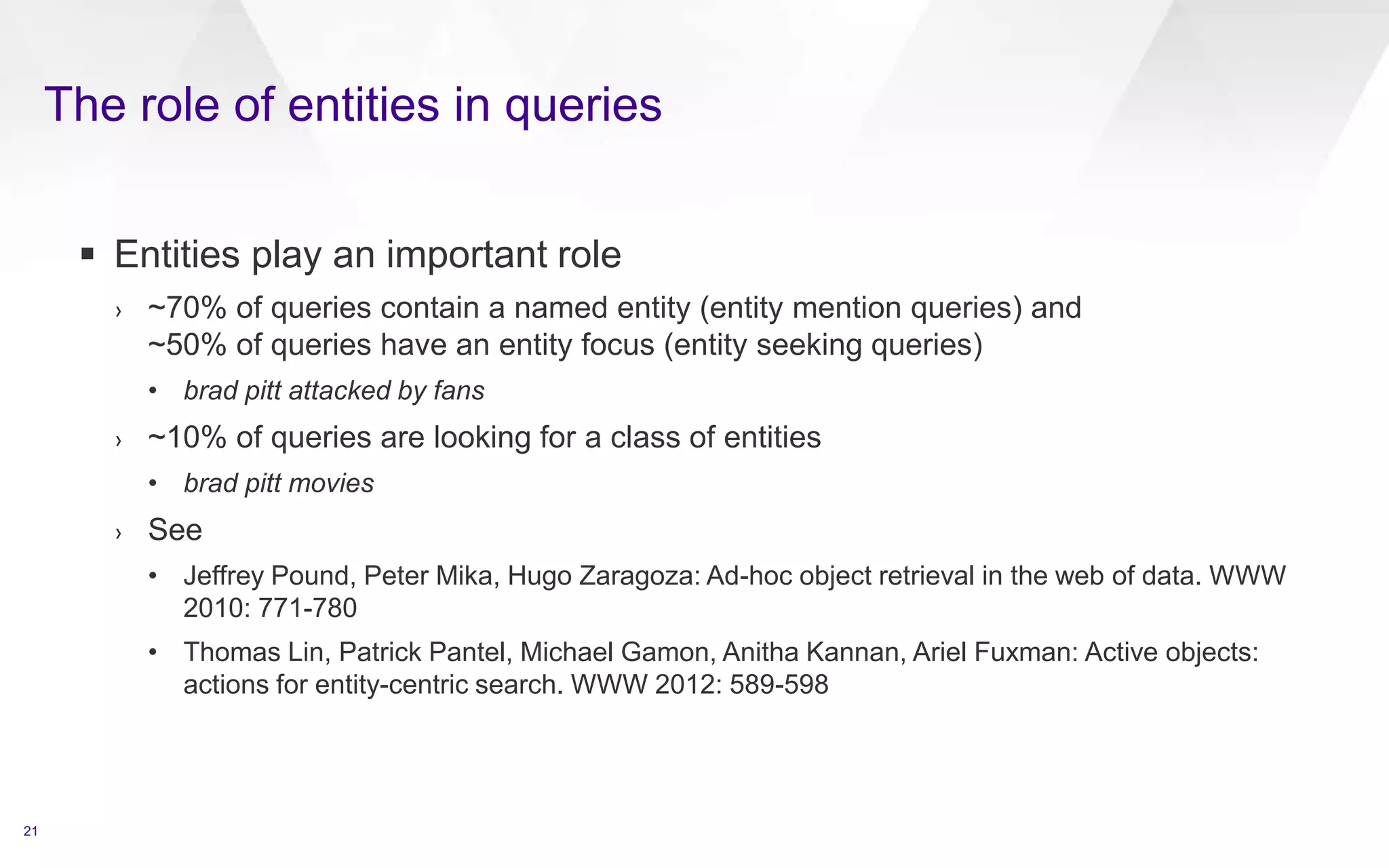 The role of entities in queries
21
 Entities play an important role
› ~70% of queries contain a named entity (entity mention queries) and
~50% of queries have an entity focus (entity seeking queries)
• brad pitt attacked by fans
› ~10% of queries are looking for a class of entities
• brad pitt movies
› See
• Jeffrey Pound, Peter Mika, Hugo Zaragoza: Ad-hoc object retrieval in the web of data. WWW
2010: 771-780
• Thomas Lin, Patrick Pantel, Michael Gamon, Anitha Kannan, Ariel Fuxman: Active objects:
actions for entity-centric search. WWW 2012: 589-598
 